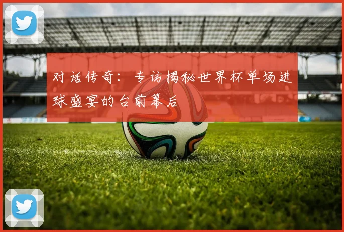 对话传奇：专访揭秘世界杯单场进球盛宴的台前幕后